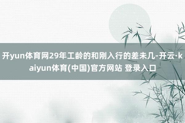 开yun体育网29年工龄的和刚入行的差未几-开云·kaiyun体育(中国)官方网站 登录入口
