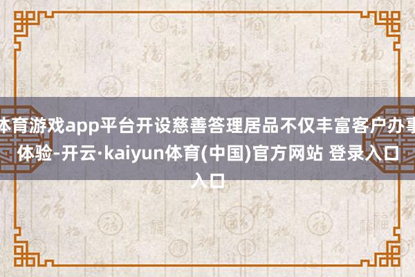 体育游戏app平台开设慈善答理居品不仅丰富客户办事体验-开云·kaiyun体育(中国)官方网站 登录入口