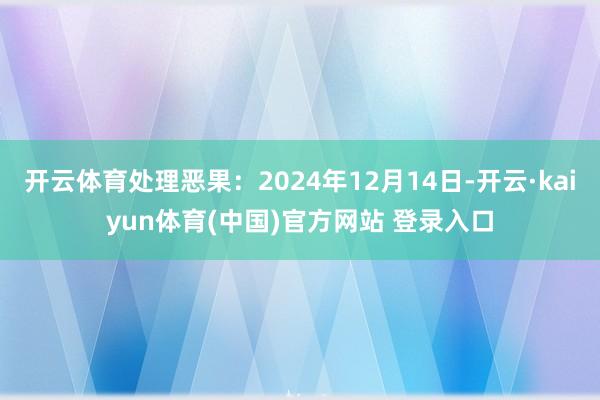 开云体育处理恶果：2024年12月14日-开云·kaiyun体育(中国)官方网站 登录入口