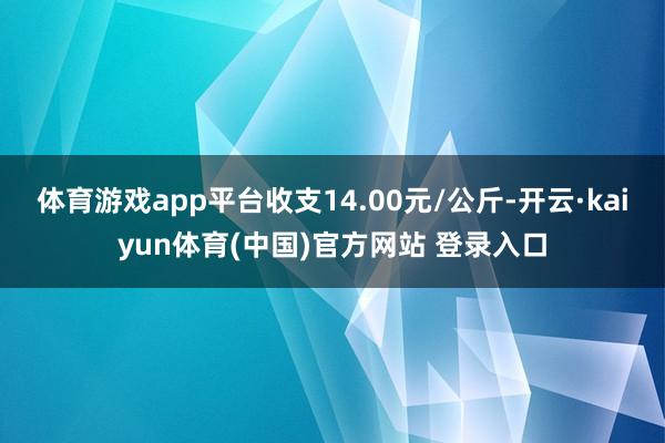 体育游戏app平台收支14.00元/公斤-开云·kaiyun体育(中国)官方网站 登录入口