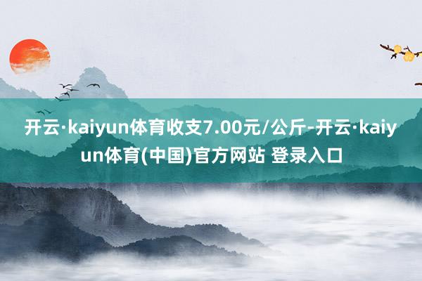 开云·kaiyun体育收支7.00元/公斤-开云·kaiyun体育(中国)官方网站 登录入口