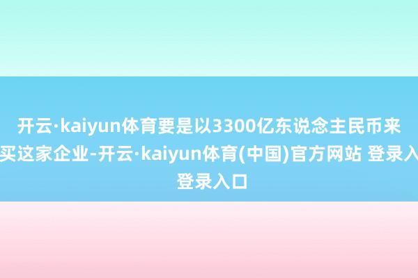 开云·kaiyun体育要是以3300亿东说念主民币来购买这家企业-开云·kaiyun体育(中国)官方网站 登录入口