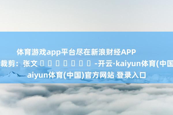 体育游戏app平台尽在新浪财经APP            						牵扯裁剪：张文 							-开云·kaiyun体育(中国)官方网站 登录入口