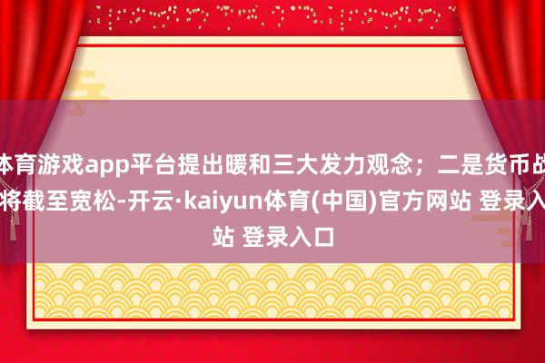 体育游戏app平台提出暖和三大发力观念；二是货币战略将截至宽松-开云·kaiyun体育(中国)官方网站 登录入口