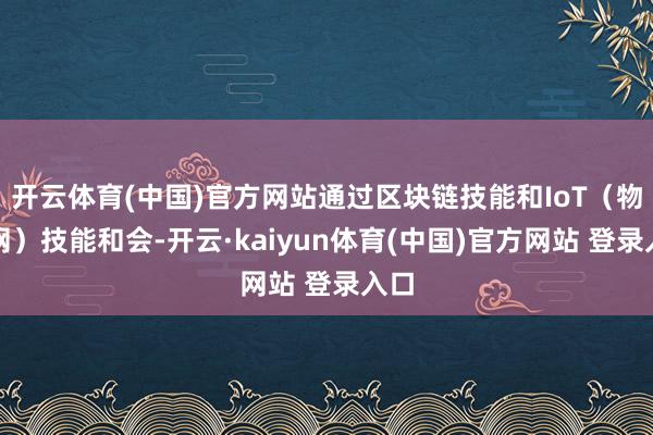开云体育(中国)官方网站通过区块链技能和IoT（物联网）技能和会-开云·kaiyun体育(中国)官方网站 登录入口