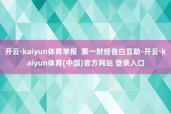 开云·kaiyun体育举报 第一财经告白互助-开云·kaiyun体育(中国)官方网站 登录入口
