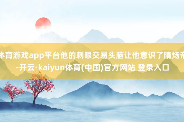 体育游戏app平台他的刺眼交易头脑让他意识了隋炀帝-开云·kaiyun体育(中国)官方网站 登录入口