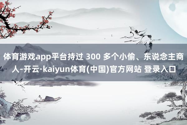 体育游戏app平台持过 300 多个小偷、东说念主商人-开云·kaiyun体育(中国)官方网站 登录入口