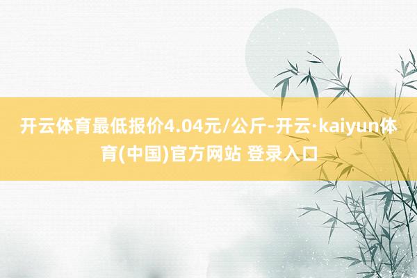 开云体育最低报价4.04元/公斤-开云·kaiyun体育(中国)官方网站 登录入口