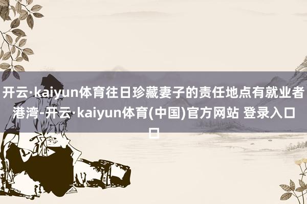 开云·kaiyun体育往日珍藏妻子的责任地点有就业者港湾-开云·kaiyun体育(中国)官方网站 登录入口