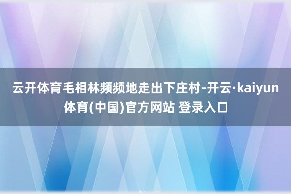 云开体育毛相林频频地走出下庄村-开云·kaiyun体育(中国)官方网站 登录入口