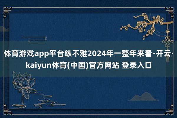 体育游戏app平台纵不雅2024年一整年来看-开云·kaiyun体育(中国)官方网站 登录入口