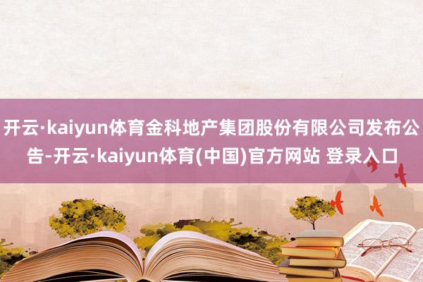 开云·kaiyun体育金科地产集团股份有限公司发布公告-开云·kaiyun体育(中国)官方网站 登录入口