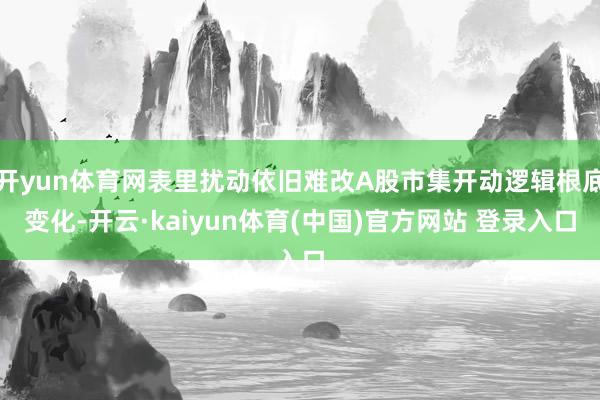 开yun体育网表里扰动依旧难改A股市集开动逻辑根底变化-开云·kaiyun体育(中国)官方网站 登录入口