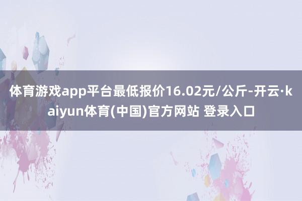体育游戏app平台最低报价16.02元/公斤-开云·kaiyun体育(中国)官方网站 登录入口