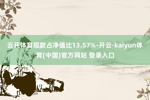 云开体育现款占净值比13.57%-开云·kaiyun体育(中国)官方网站 登录入口