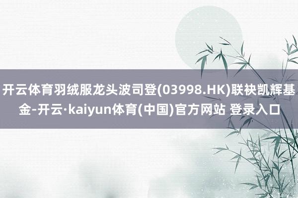 开云体育羽绒服龙头波司登(03998.HK)联袂凯辉基金-开云·kaiyun体育(中国)官方网站 登录入口