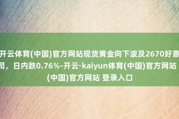 开云体育(中国)官方网站现货黄金向下波及2670好意思元/盎司，日内跌0.76%-开云·kaiyun体育(中国)官方网站 登录入口