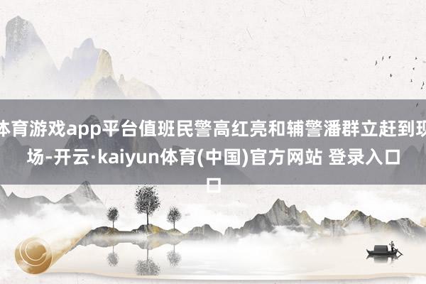体育游戏app平台值班民警高红亮和辅警潘群立赶到现场-开云·kaiyun体育(中国)官方网站 登录入口