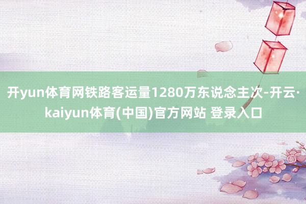 开yun体育网铁路客运量1280万东说念主次-开云·kaiyun体育(中国)官方网站 登录入口