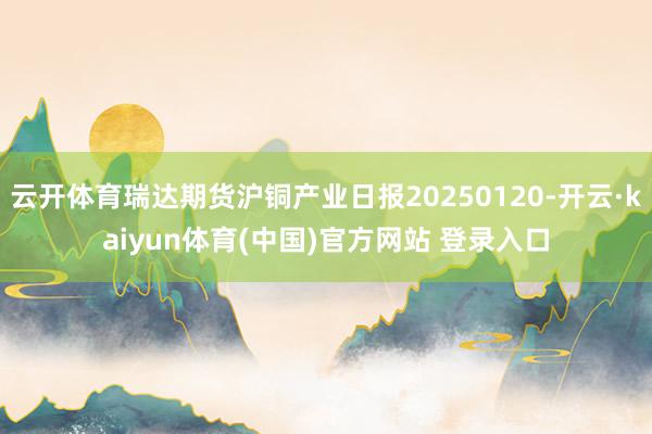 云开体育瑞达期货沪铜产业日报20250120-开云·kaiyun体育(中国)官方网站 登录入口