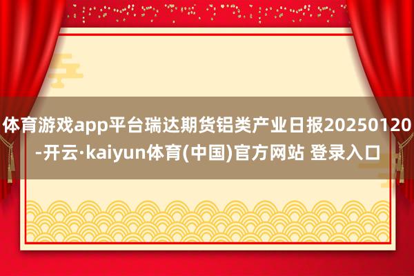 体育游戏app平台瑞达期货铝类产业日报20250120-开云·kaiyun体育(中国)官方网站 登录入口