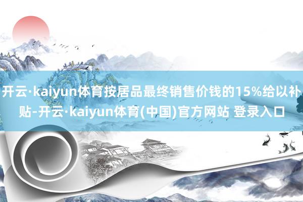 开云·kaiyun体育按居品最终销售价钱的15%给以补贴-开云·kaiyun体育(中国)官方网站 登录入口