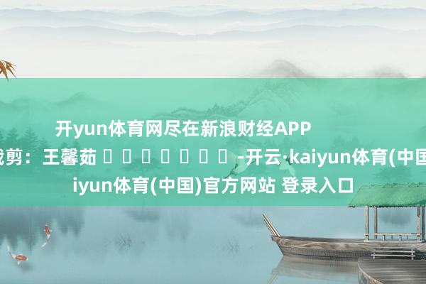 开yun体育网尽在新浪财经APP            						牵累裁剪：王馨茹 							-开云·kaiyun体育(中国)官方网站 登录入口