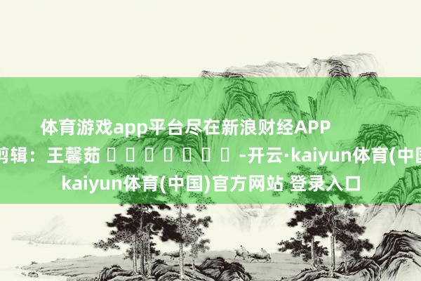体育游戏app平台尽在新浪财经APP            						职守剪辑：王馨茹 							-开云·kaiyun体育(中国)官方网站 登录入口