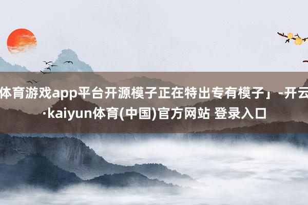 体育游戏app平台开源模子正在特出专有模子」-开云·kaiyun体育(中国)官方网站 登录入口