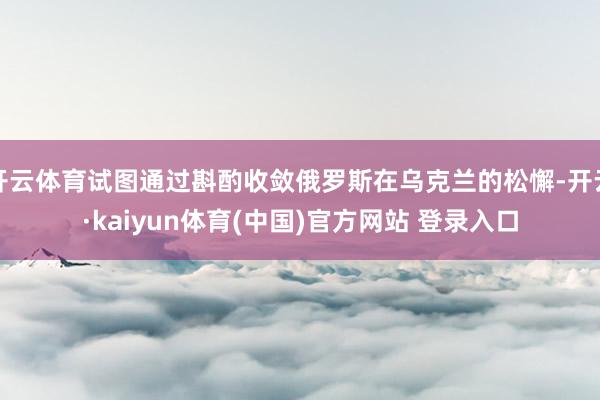 开云体育试图通过斟酌收敛俄罗斯在乌克兰的松懈-开云·kaiyun体育(中国)官方网站 登录入口