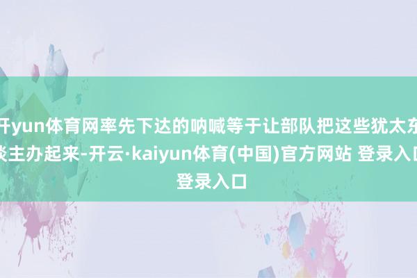 开yun体育网率先下达的呐喊等于让部队把这些犹太东谈主办起来-开云·kaiyun体育(中国)官方网站 登录入口