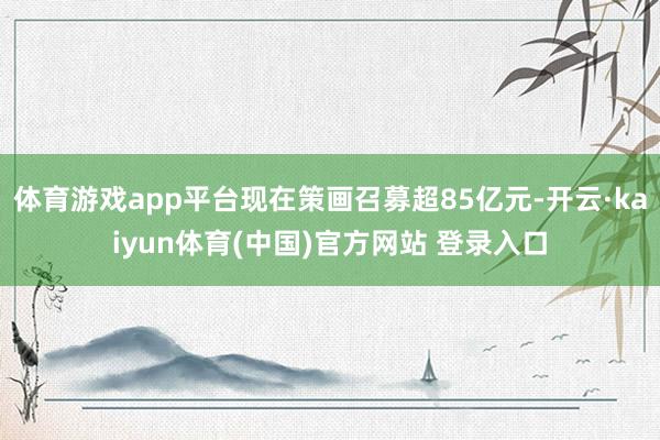 体育游戏app平台现在策画召募超85亿元-开云·kaiyun体育(中国)官方网站 登录入口