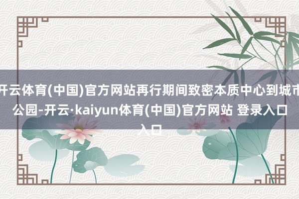 开云体育(中国)官方网站再行期间致密本质中心到城市公园-开云·kaiyun体育(中国)官方网站 登录入口