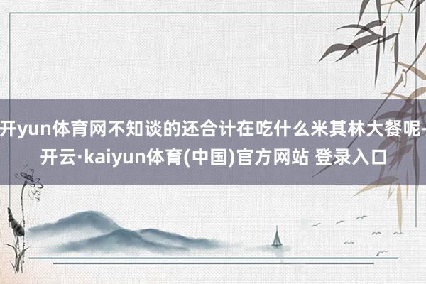 开yun体育网不知谈的还合计在吃什么米其林大餐呢-开云·kaiyun体育(中国)官方网站 登录入口