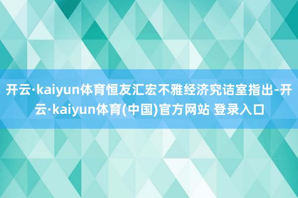 开云·kaiyun体育恒友汇宏不雅经济究诘室指出-开云·kaiyun体育(中国)官方网站 登录入口