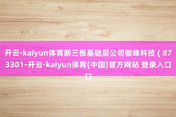 开云·kaiyun体育新三板基础层公司骏峰科技 ( 873301-开云·kaiyun体育(中国)官方网站 登录入口