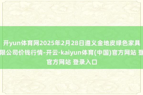 开yun体育网2025年2月28日遵义金地皮绿色家具往复有限公司价钱行情-开云·kaiyun体育(中国)官方网站 登录入口