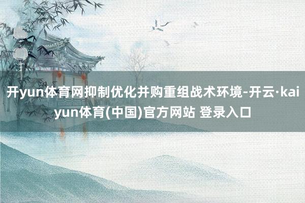 开yun体育网抑制优化并购重组战术环境-开云·kaiyun体育(中国)官方网站 登录入口