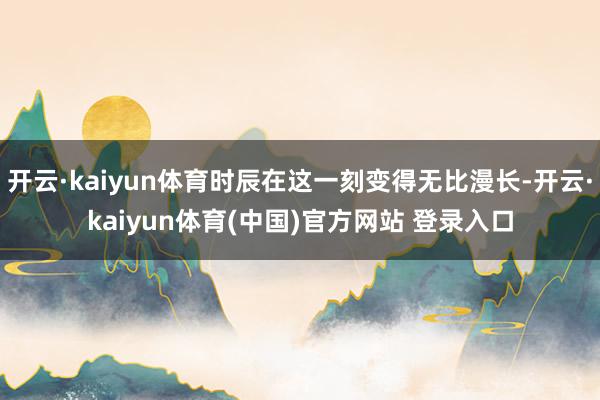 开云·kaiyun体育时辰在这一刻变得无比漫长-开云·kaiyun体育(中国)官方网站 登录入口