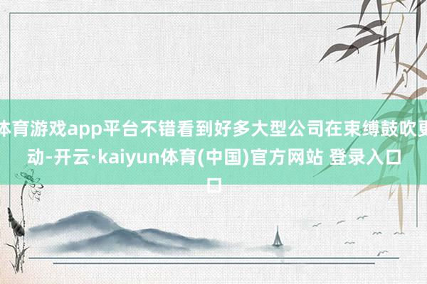 体育游戏app平台不错看到好多大型公司在束缚鼓吹更动-开云·kaiyun体育(中国)官方网站 登录入口