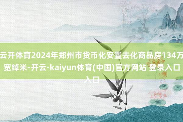 云开体育2024年郑州市货币化安置去化商品房134万宽绰米-开云·kaiyun体育(中国)官方网站 登录入口