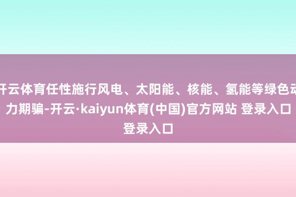 开云体育任性施行风电、太阳能、核能、氢能等绿色动力期骗-开云·kaiyun体育(中国)官方网站 登录入口