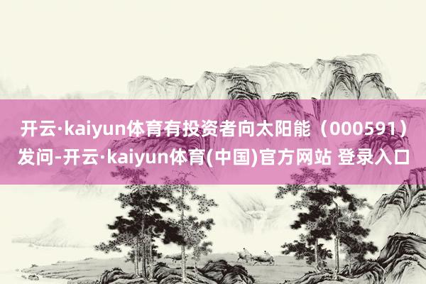 开云·kaiyun体育有投资者向太阳能（000591）发问-开云·kaiyun体育(中国)官方网站 登录入口