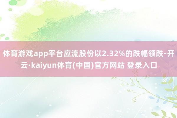 体育游戏app平台应流股份以2.32%的跌幅领跌-开云·kaiyun体育(中国)官方网站 登录入口