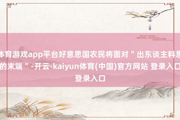 体育游戏app平台好意思国农民将面对＂出东谈主料思的末端＂-开云·kaiyun体育(中国)官方网站 登录入口