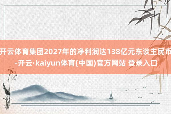 开云体育集团2027年的净利润达138亿元东谈主民币-开云·kaiyun体育(中国)官方网站 登录入口
