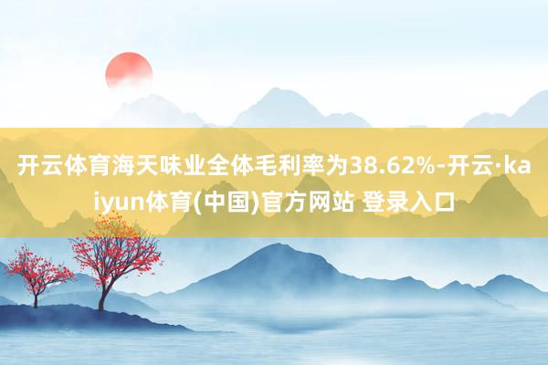 开云体育海天味业全体毛利率为38.62%-开云·kaiyun体育(中国)官方网站 登录入口