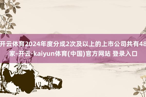 开云体育2024年度分成2次及以上的上市公司共有48家-开云·kaiyun体育(中国)官方网站 登录入口