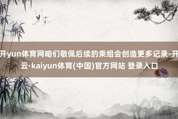 开yun体育网咱们敬佩后续的乘组会创造更多记录-开云·kaiyun体育(中国)官方网站 登录入口